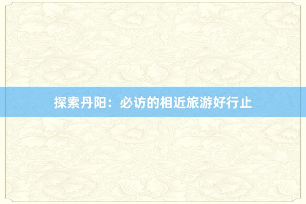 探索丹阳：必访的相近旅游好行止
