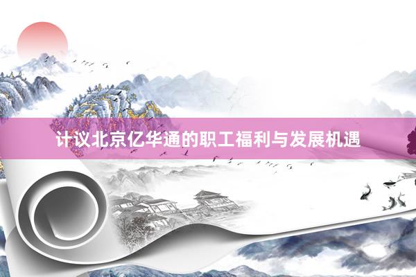 计议北京亿华通的职工福利与发展机遇